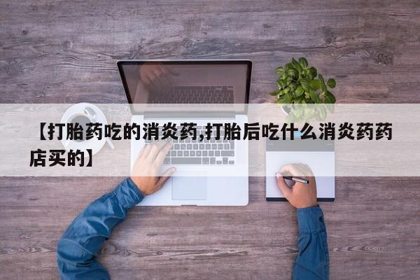 流产药网上怎么购买【打胎药吃的消炎药,打胎后吃什么消炎药药店买的】