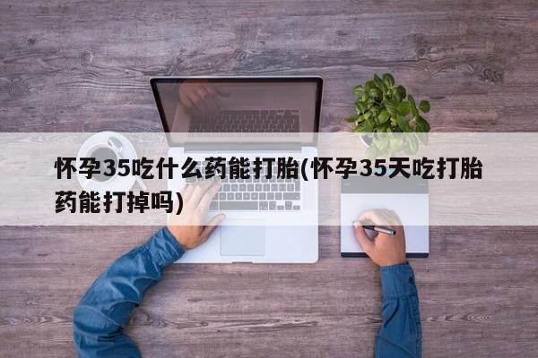 流产药网上怎么购买怀孕35吃什么药能打胎(怀孕35天吃打胎药能打掉吗)