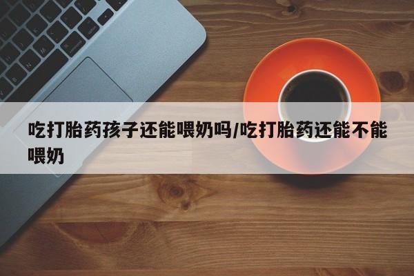 流产药网上怎么购买吃打胎药孩子还能喂奶吗/吃打胎药还能不能喂奶
