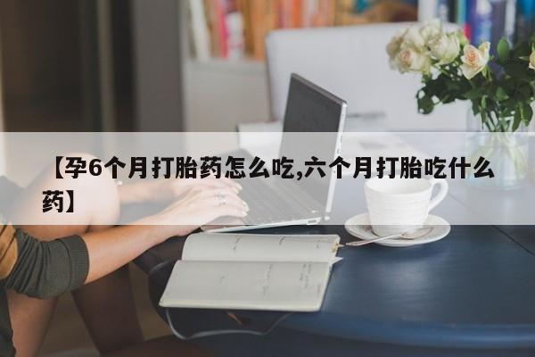 流产药网上怎么购买【孕6个月打胎药怎么吃,六个月打胎吃什么药】