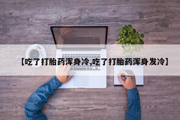 流产药网上怎么购买【吃了打胎药浑身冷,吃了打胎药浑身发冷】
