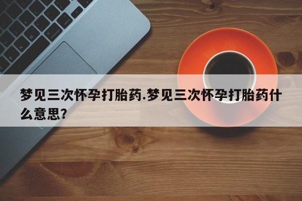 流产药网上怎么购买梦见三次怀孕打胎药.梦见三次怀孕打胎药什么意思？