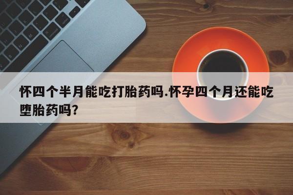 流产药网上怎么购买怀四个半月能吃打胎药吗.怀孕四个月还能吃堕胎药吗？