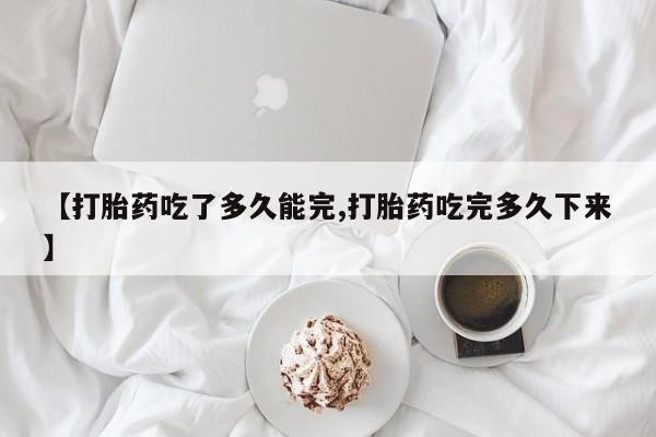 流产药网上怎么购买【打胎药吃了多久能完,打胎药吃完多久下来】