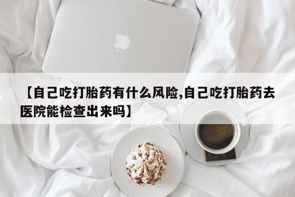 流产药网上怎么购买【自己吃打胎药有什么风险,自己吃打胎药去医院能检查出来吗】