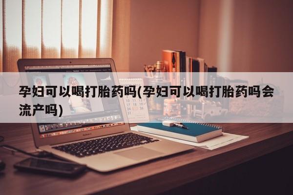 流产药网上怎么购买孕妇可以喝打胎药吗(孕妇可以喝打胎药吗会流产吗)