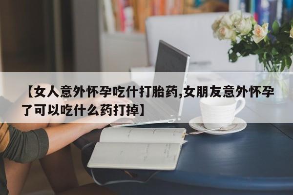 流产药网上怎么购买【女人意外怀孕吃什打胎药,女朋友意外怀孕了可以吃什么药打掉】