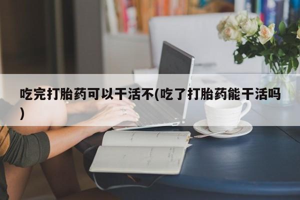 流产药网上怎么购买吃完打胎药可以干活不(吃了打胎药能干活吗)
