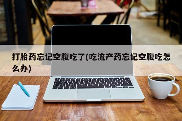流产药网上怎么购买打胎药忘记空腹吃了(吃流产药忘记空腹吃怎么办)