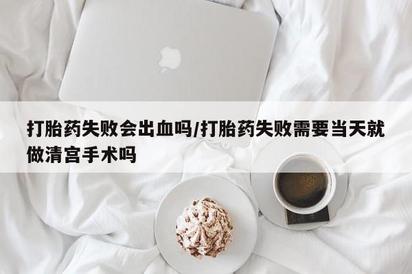 流产药网上怎么购买打胎药失败会出血吗/打胎药失败需要当天就做清宫手术吗