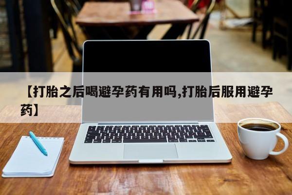 流产药网上怎么购买【打胎之后喝避孕药有用吗,打胎后服用避孕药】