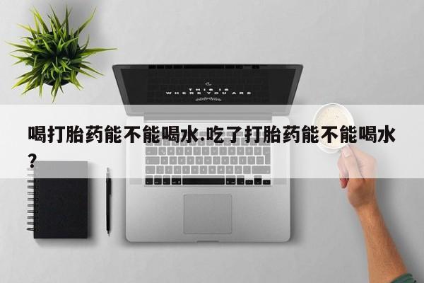 流产药网上怎么购买喝打胎药能不能喝水.吃了打胎药能不能喝水？
