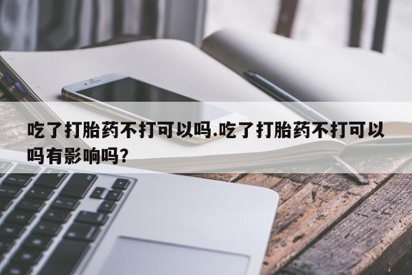 流产药网上怎么购买吃了打胎药不打可以吗.吃了打胎药不打可以吗有影响吗？