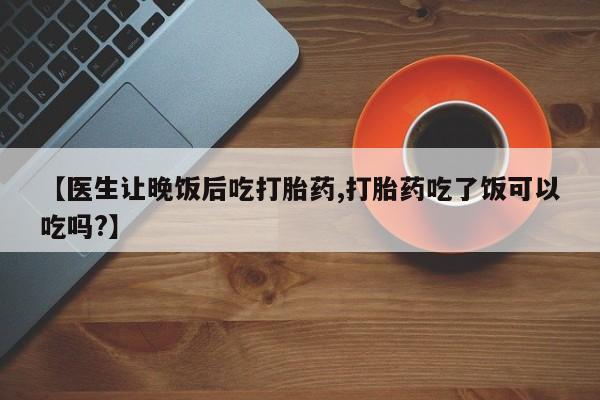 流产药网上怎么购买【医生让晚饭后吃打胎药,打胎药吃了饭可以吃吗?】