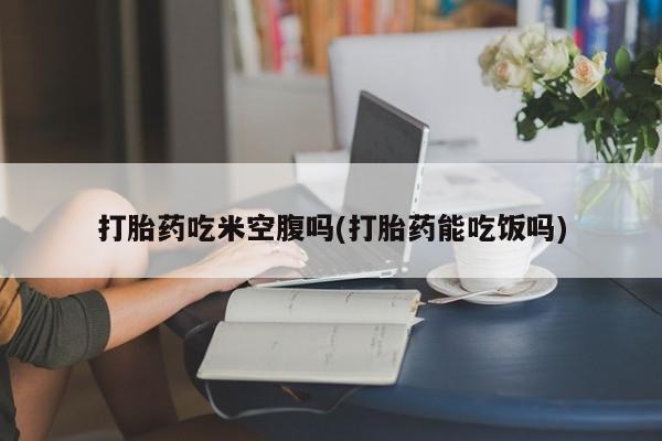 流产药网上怎么购买打胎药吃米空腹吗(打胎药能吃饭吗)