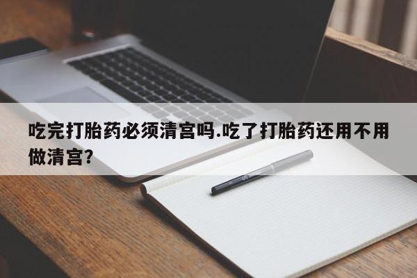 流产药网上怎么购买吃完打胎药必须清宫吗.吃了打胎药还用不用做清宫？