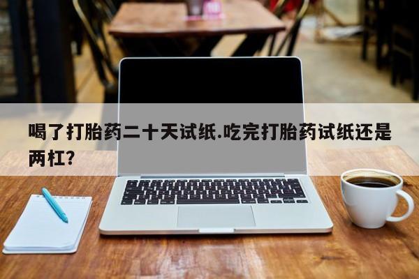 流产药网上怎么购买喝了打胎药二十天试纸.吃完打胎药试纸还是两杠？