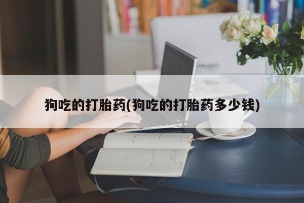 流产药网上怎么购买狗吃的打胎药(狗吃的打胎药多少钱)