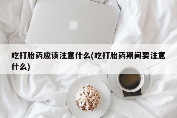 流产药网上怎么购买吃打胎药应该注意什么(吃打胎药期间要注意什么)