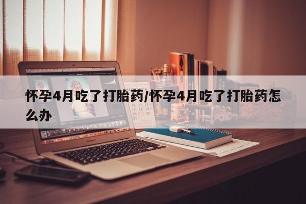 流产药网上怎么购买怀孕4月吃了打胎药/怀孕4月吃了打胎药怎么办