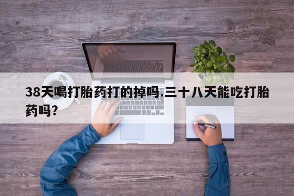 流产药网上怎么购买38天喝打胎药打的掉吗.三十八天能吃打胎药吗？