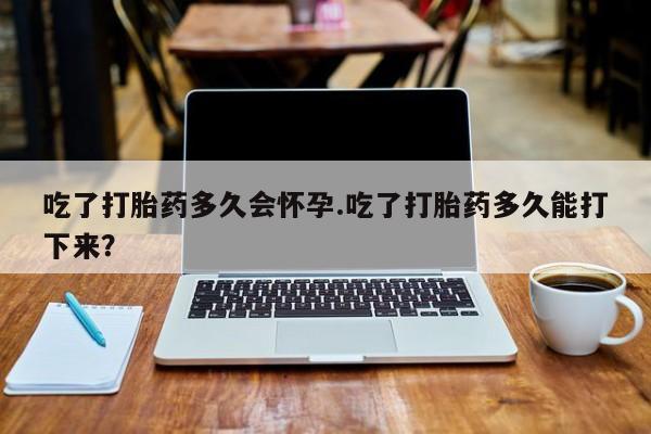 流产药网上怎么购买吃了打胎药多久会怀孕.吃了打胎药多久能打下来？