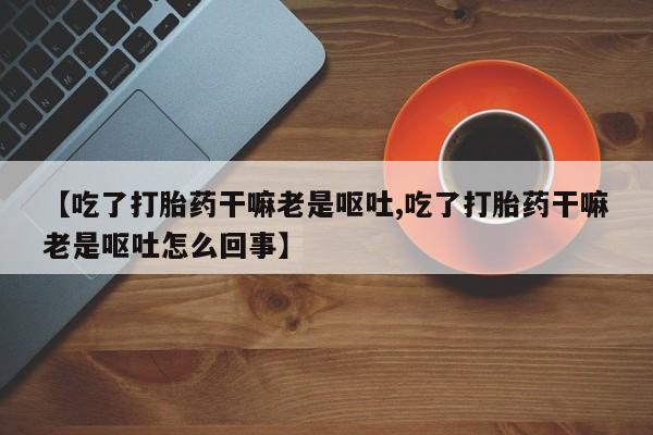 流产药网上怎么购买【吃了打胎药干嘛老是呕吐,吃了打胎药干嘛老是呕吐怎么回事】