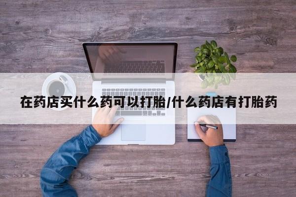 流产药网上怎么购买在药店买什么药可以打胎/什么药店有打胎药
