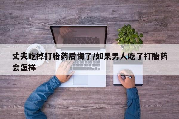 流产药网上怎么购买丈夫吃掉打胎药后悔了/如果男人吃了打胎药会怎样