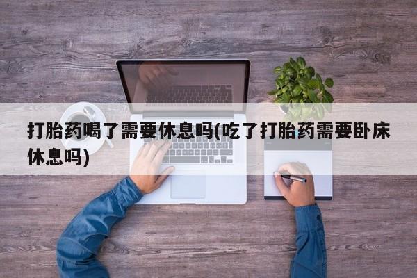 流产药网上怎么购买打胎药喝了需要休息吗(吃了打胎药需要卧床休息吗)