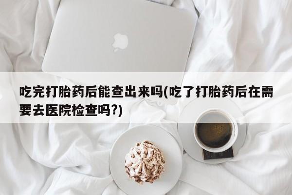流产药网上怎么购买吃完打胎药后能查出来吗(吃了打胎药后在需要去医院检查吗?)