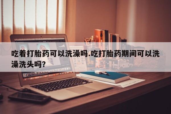 流产药网上怎么购买吃着打胎药可以洗澡吗.吃打胎药期间可以洗澡洗头吗？