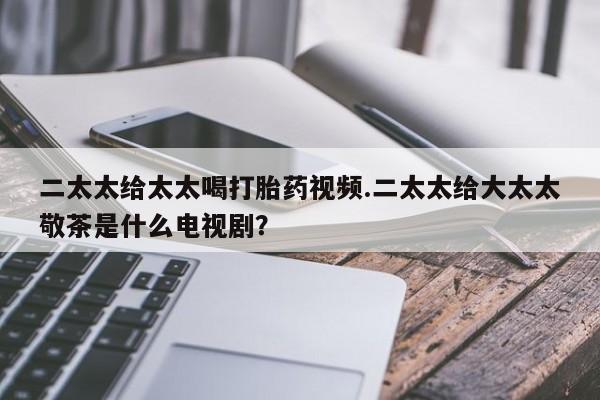 流产药网上怎么购买二太太给太太喝打胎药视频.二太太给大太太敬茶是什么电视剧？