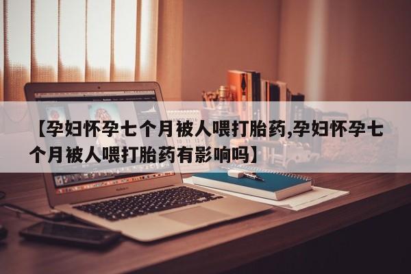 流产药网上怎么购买【孕妇怀孕七个月被人喂打胎药,孕妇怀孕七个月被人喂打胎药有影响吗】