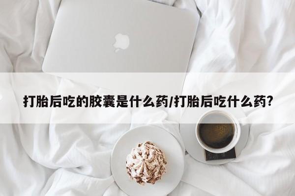 流产药网上怎么购买打胎后吃的胶囊是什么药/打胎后吃什么药?
