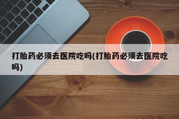 流产药网上怎么购买打胎药必须去医院吃吗(打胎药必须去医院吃吗)