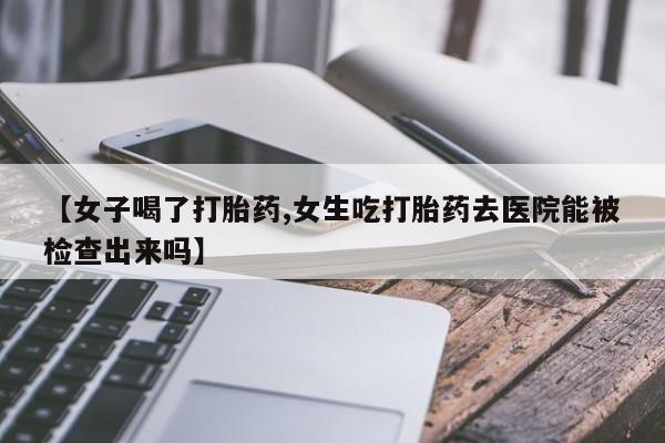 流产药网上怎么购买【女子喝了打胎药,女生吃打胎药去医院能被检查出来吗】