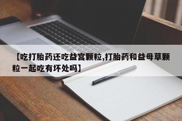 流产药网上怎么购买【吃打胎药还吃益宫颗粒,打胎药和益母草颗粒一起吃有坏处吗】