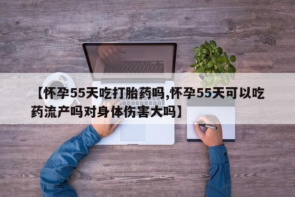 流产药网上怎么购买【怀孕55天吃打胎药吗,怀孕55天可以吃药流产吗对身体伤害大吗】