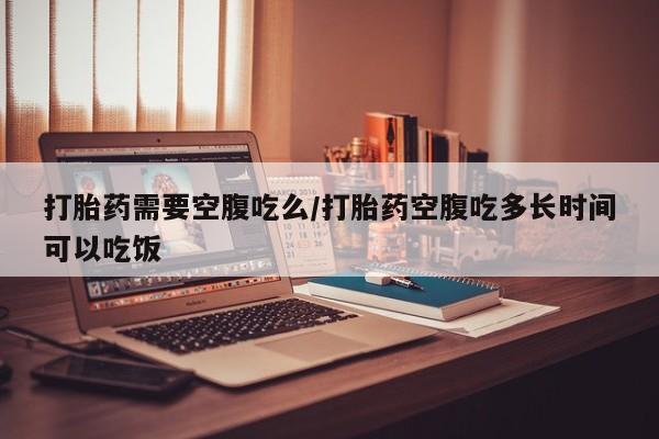 流产药网上怎么购买打胎药需要空腹吃么/打胎药空腹吃多长时间可以吃饭