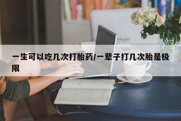 流产药网上怎么购买一生可以吃几次打胎药/一辈子打几次胎是极限
