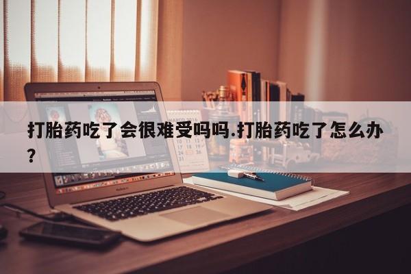 流产药网上怎么购买打胎药吃了会很难受吗吗.打胎药吃了怎么办？