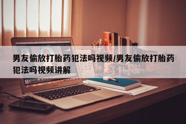 流产药网上怎么购买男友偷放打胎药犯法吗视频/男友偷放打胎药犯法吗视频讲解