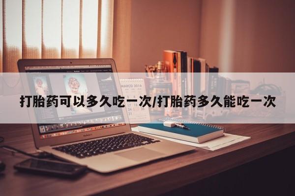 流产药网上怎么购买打胎药可以多久吃一次/打胎药多久能吃一次