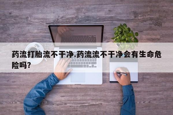 流产药网上怎么购买药流打胎流不干净.药流流不干净会有生命危险吗？