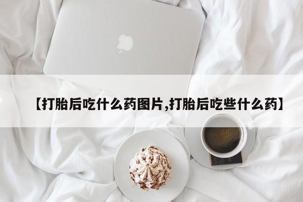 流产药网上怎么购买【打胎后吃什么药图片,打胎后吃些什么药】