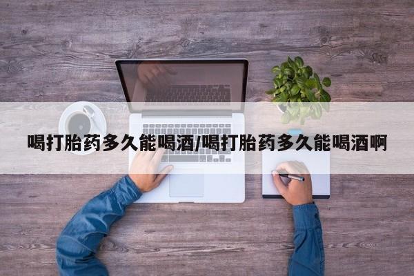 流产药网上怎么购买喝打胎药多久能喝酒/喝打胎药多久能喝酒啊
