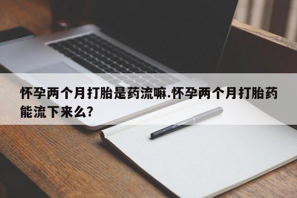 流产药网上怎么购买怀孕两个月打胎是药流嘛.怀孕两个月打胎药能流下来么？
