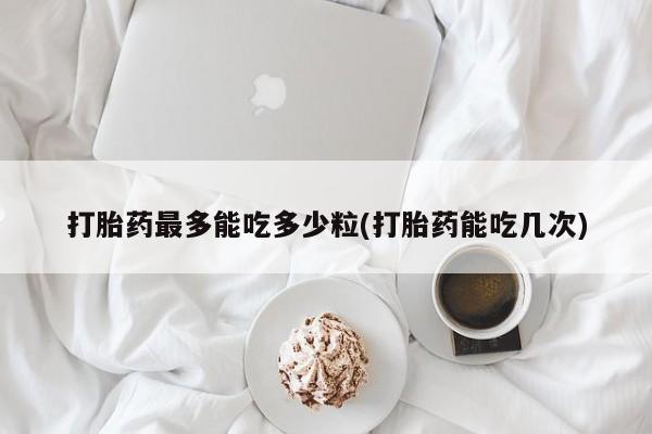 流产药网上怎么购买打胎药最多能吃多少粒(打胎药能吃几次)