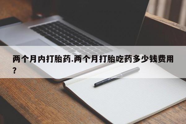 流产药网上怎么购买两个月内打胎药.两个月打胎吃药多少钱费用？